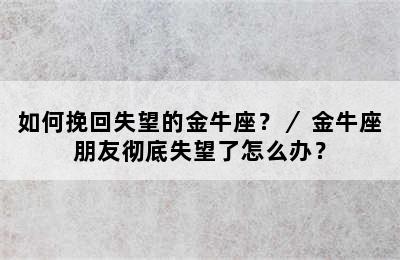 如何挽回失望的金牛座？／ 金牛座朋友彻底失望了怎么办？